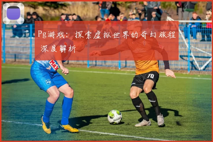 Pg游戏：探索虚拟世界的奇幻旅程 深度解析