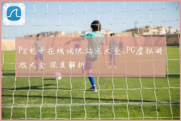 Pg电子在线试玩站点大全_PG虚拟游戏大全 深度解析