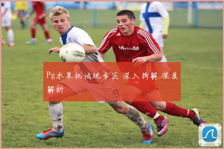 Pg水果机试玩专区 深入拆解 深度解析